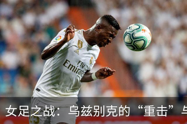 女足之战：乌兹别克的“重击”与中国女足的顽强反击